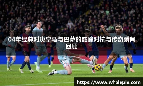 04年经典对决皇马与巴萨的巅峰对抗与传奇瞬间回顾